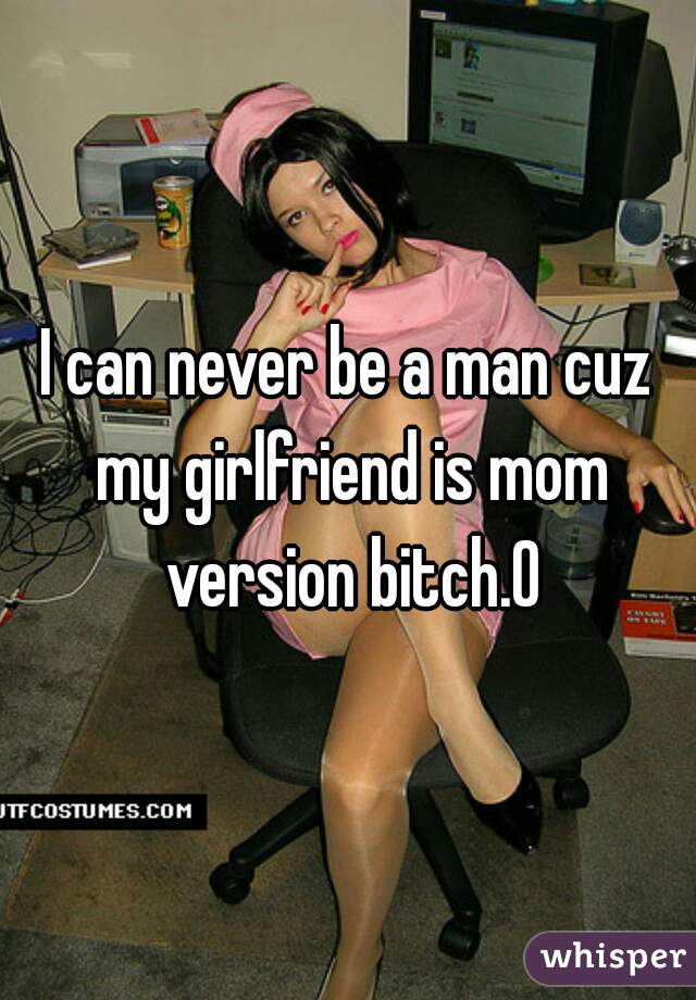 I can never be a man cuz my girlfriend is mom version bitch.0