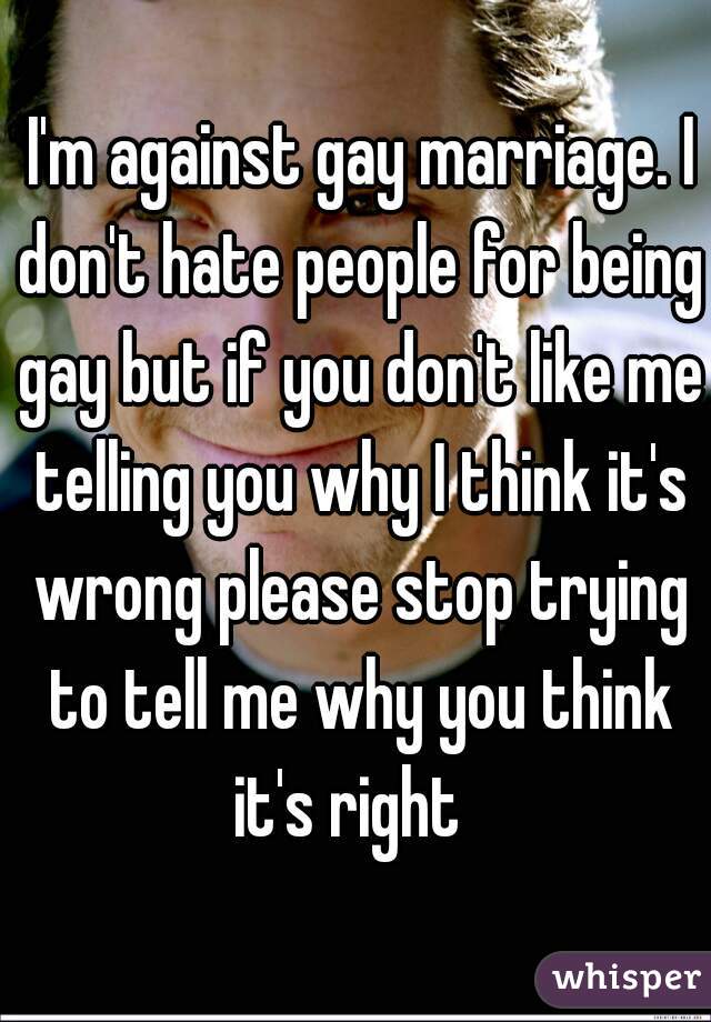  I'm against gay marriage. I don't hate people for being gay but if you don't like me telling you why I think it's wrong please stop trying to tell me why you think it's right  