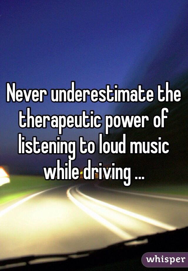 Never underestimate the therapeutic power of listening to loud music while driving ...