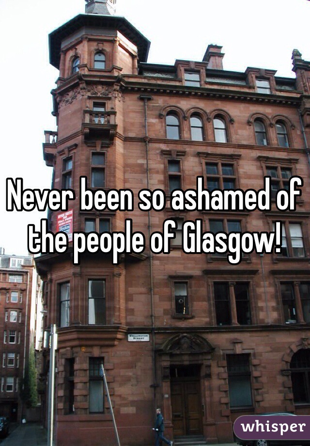 Never been so ashamed of the people of Glasgow! 