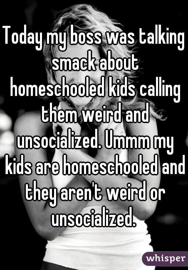 Today my boss was talking smack about homeschooled kids calling them weird and unsocialized. Ummm my kids are homeschooled and they aren't weird or unsocialized. 