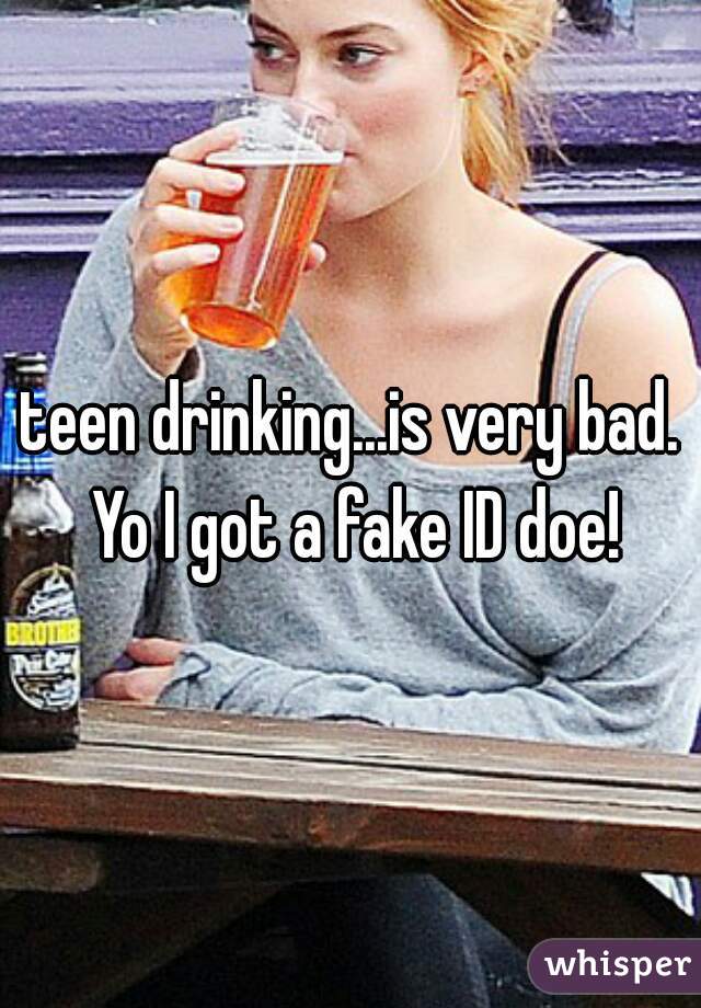teen drinking...is very bad. Yo I got a fake ID doe!