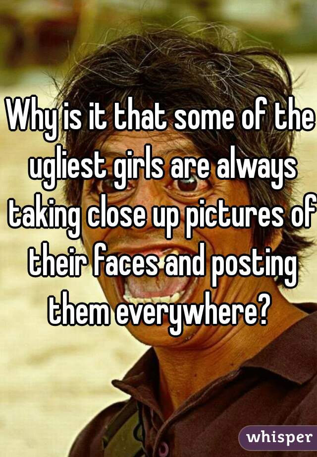 Why is it that some of the ugliest girls are always taking close up pictures of their faces and posting them everywhere? 