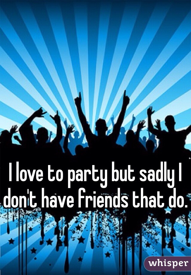 I love to party but sadly I don't have friends that do. 