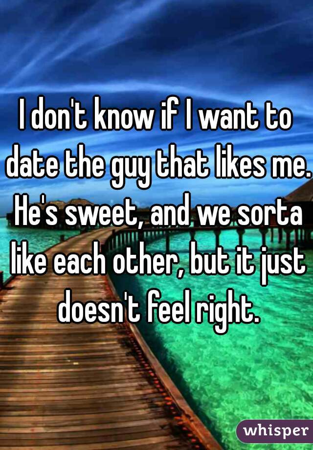 I don't know if I want to date the guy that likes me. He's sweet, and we sorta like each other, but it just doesn't feel right.