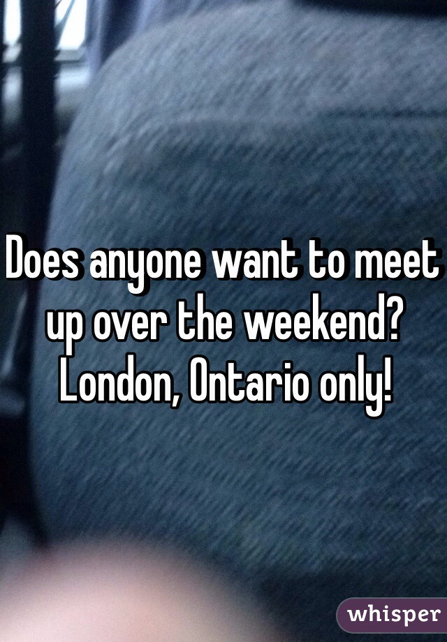 Does anyone want to meet up over the weekend? London, Ontario only!