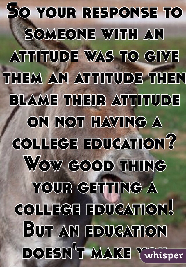 So your response to someone with an attitude was to give them an attitude then blame their attitude on not having a college education? Wow good thing your getting a college education! But an education doesn't make you less of an ass