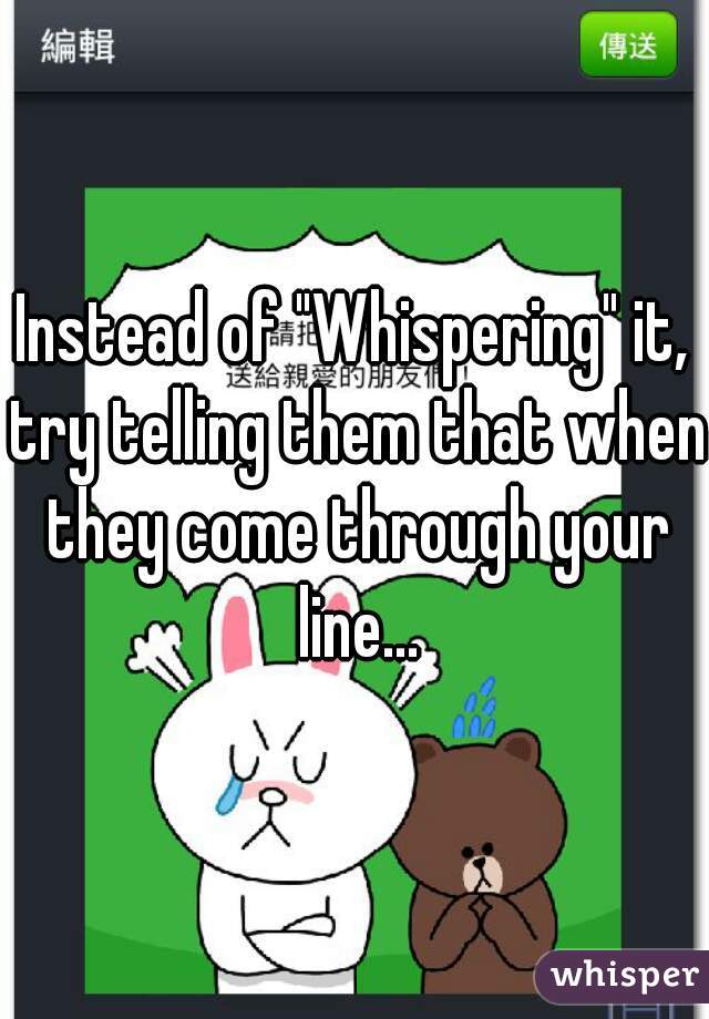 Instead of "Whispering" it, try telling them that when they come through your line...