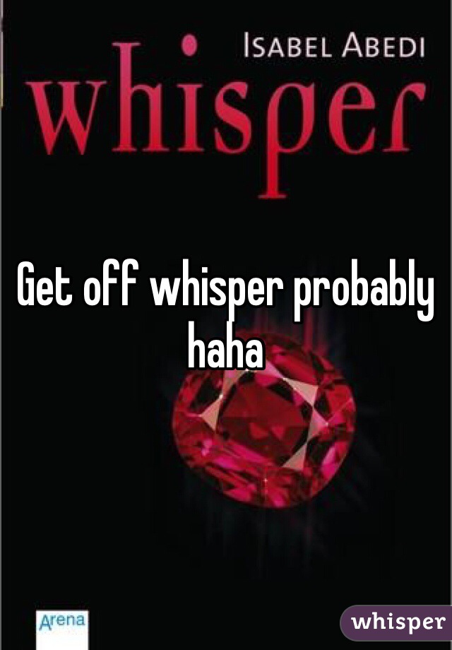 Get off whisper probably haha
