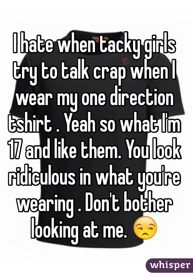 I hate when tacky girls try to talk crap when I wear my one direction tshirt . Yeah so what I'm 17 and like them. You look ridiculous in what you're wearing . Don't bother looking at me. 😒