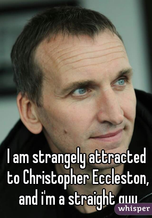 I am strangely attracted to Christopher Eccleston, and i'm a straight guy