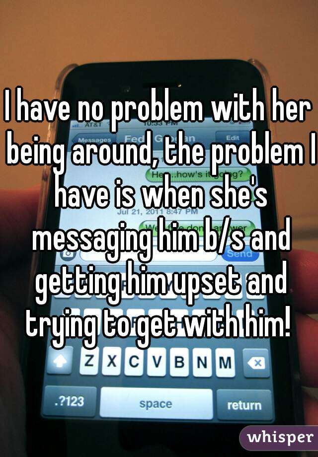 I have no problem with her being around, the problem I have is when she's messaging him b/s and getting him upset and trying to get with him! 
