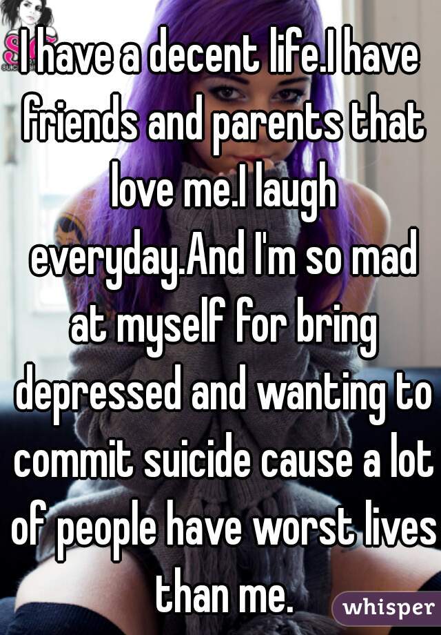 I have a decent life.I have friends and parents that love me.I laugh everyday.And I'm so mad at myself for bring depressed and wanting to commit suicide cause a lot of people have worst lives than me.