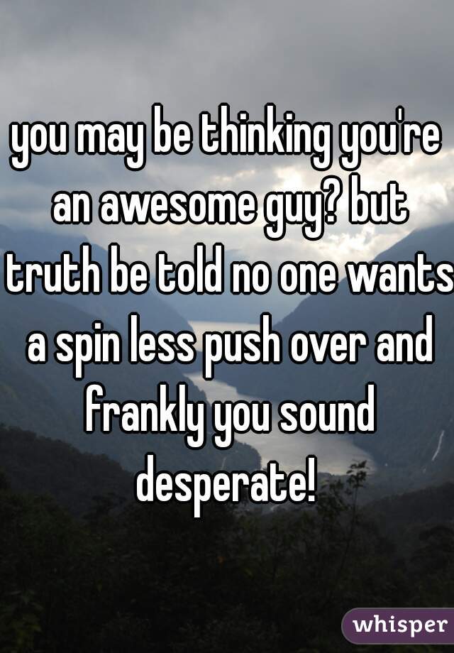 you may be thinking you're an awesome guy? but truth be told no one wants a spin less push over and frankly you sound desperate! 