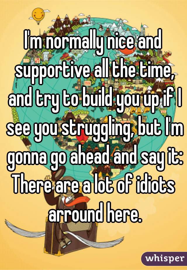 I'm normally nice and supportive all the time, and try to build you up if I see you struggling, but I'm gonna go ahead and say it:

There are a lot of idiots arround here.
