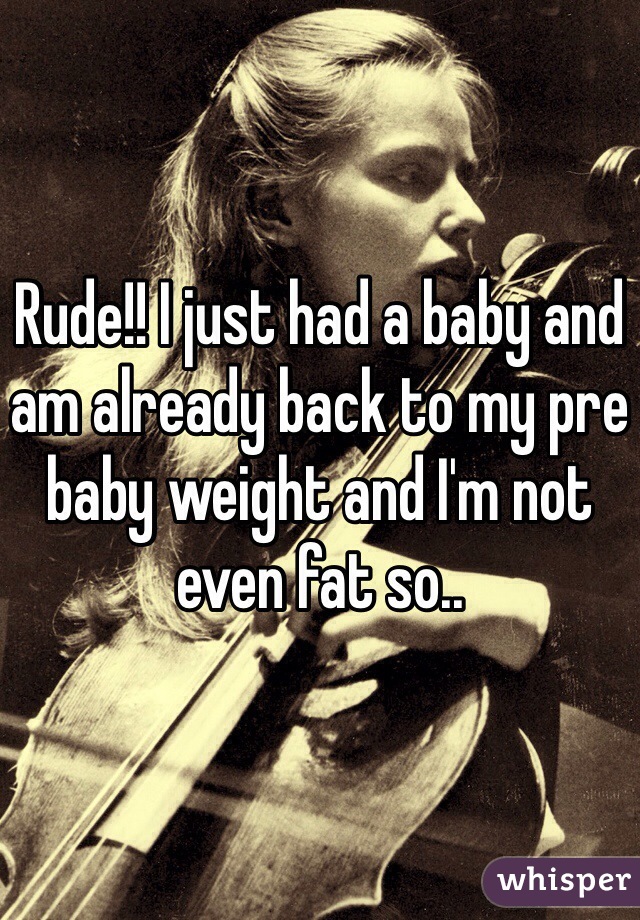 Rude!! I just had a baby and am already back to my pre baby weight and I'm not even fat so..