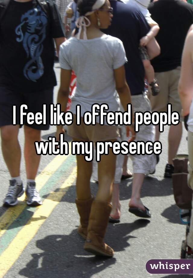 I feel like I offend people with my presence