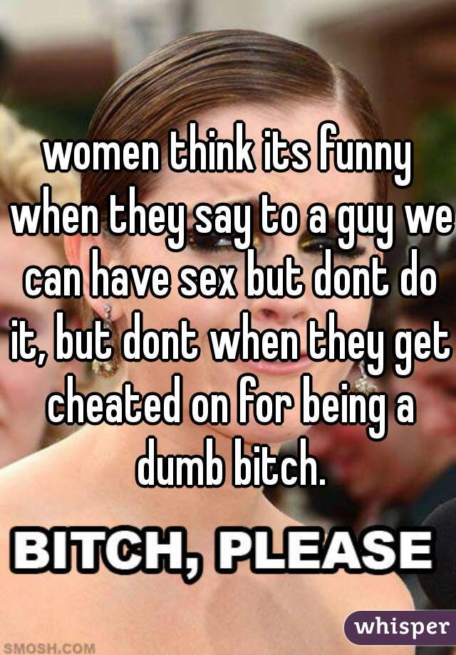women think its funny when they say to a guy we can have sex but dont do it, but dont when they get cheated on for being a dumb bitch.