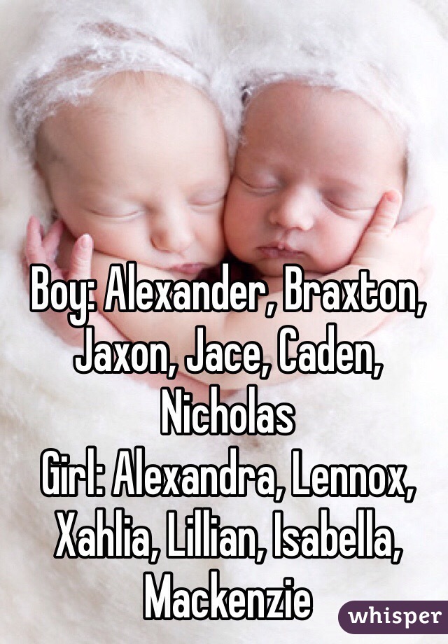 Boy: Alexander, Braxton, Jaxon, Jace, Caden, Nicholas
Girl: Alexandra, Lennox, Xahlia, Lillian, Isabella, Mackenzie