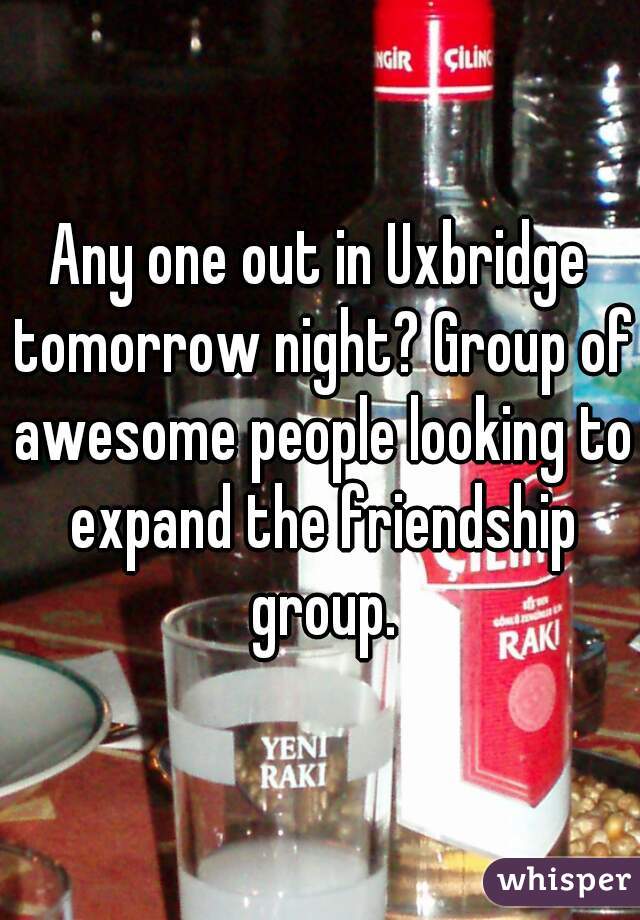 Any one out in Uxbridge tomorrow night? Group of awesome people looking to expand the friendship group.