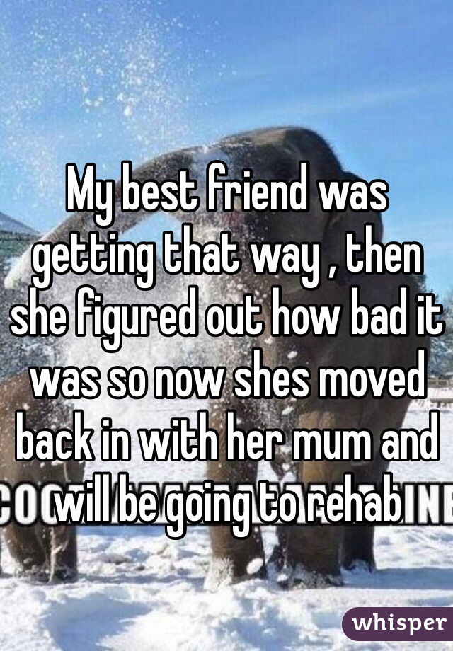 My best friend was getting that way , then she figured out how bad it was so now shes moved back in with her mum and will be going to rehab 