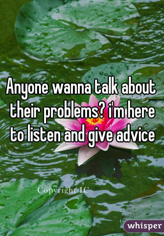 Anyone wanna talk about their problems? i'm here to listen and give advice