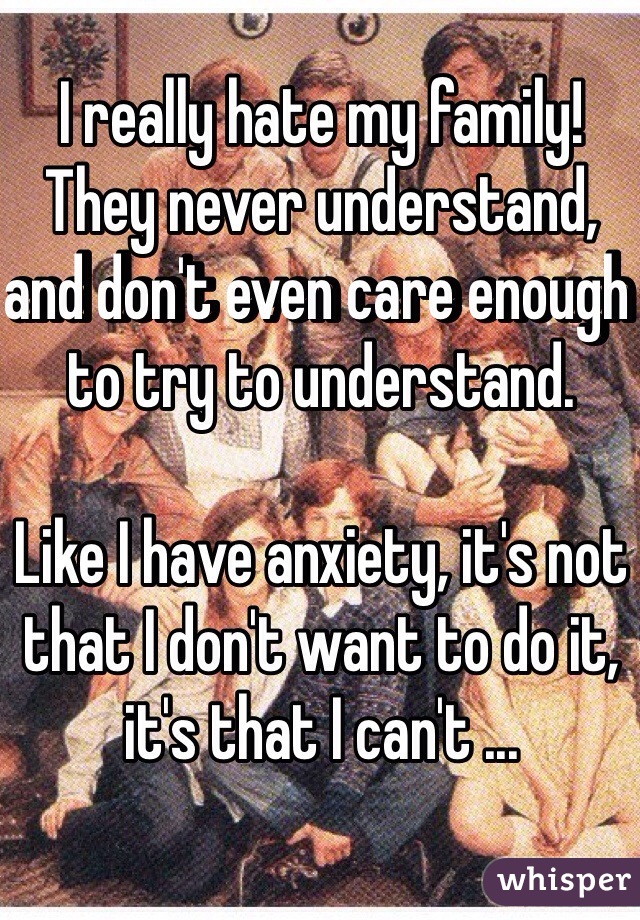 I really hate my family! They never understand, and don't even care enough to try to understand. 

Like I have anxiety, it's not that I don't want to do it, it's that I can't ...