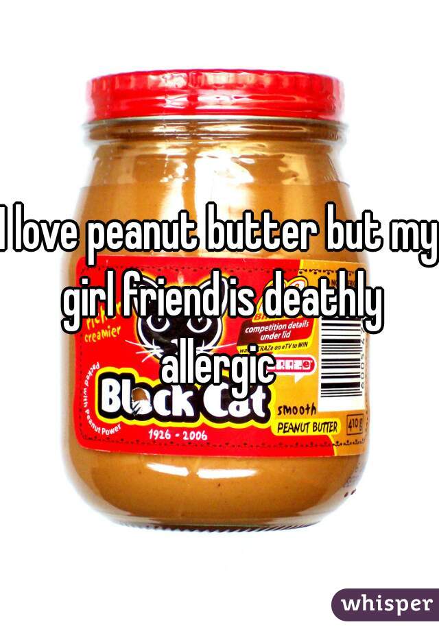 I love peanut butter but my girl friend is deathly allergic 