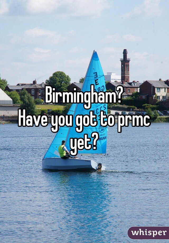 Birmingham?
Have you got to prmc yet?