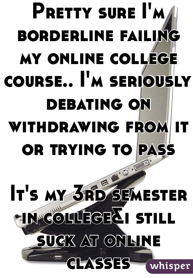 Pretty sure I'm borderline failing my online college course.. I'm seriously debating on withdrawing from it or trying to pass

It's my 3rd semester in college&i still suck at online classes