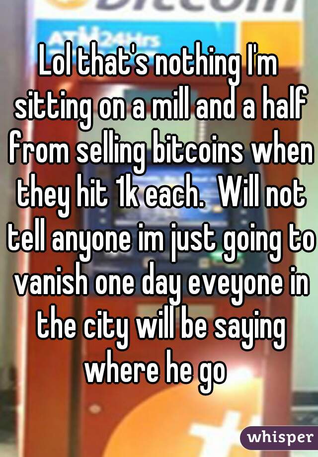 Lol that's nothing I'm sitting on a mill and a half from selling bitcoins when they hit 1k each.  Will not tell anyone im just going to vanish one day eveyone in the city will be saying where he go  