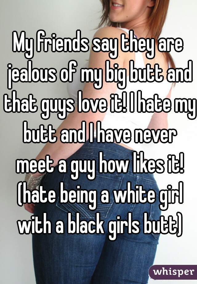 My friends say they are jealous of my big butt and that guys love it! I hate my butt and I have never meet a guy how likes it! (hate being a white girl with a black girls butt)
