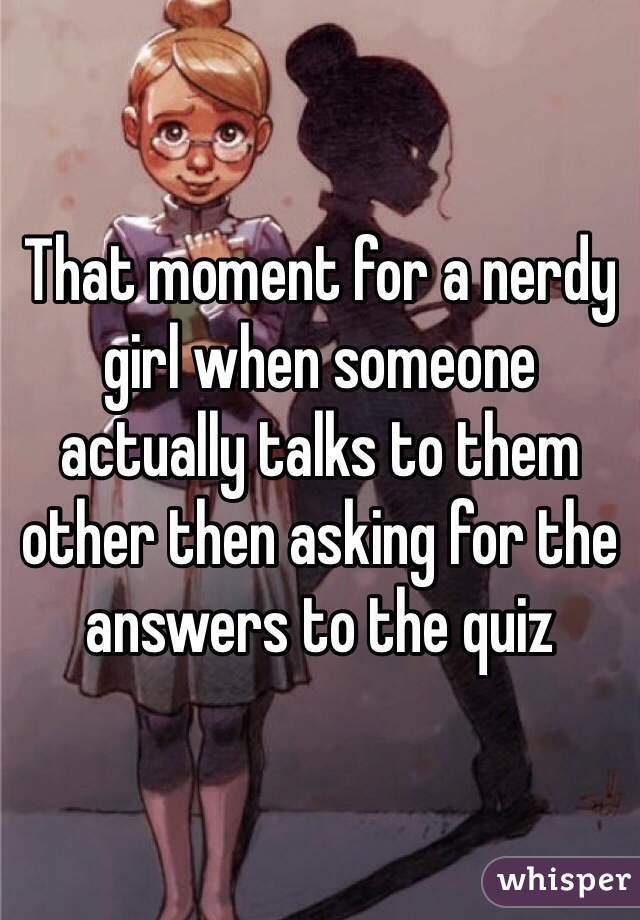 That moment for a nerdy girl when someone actually talks to them other then asking for the answers to the quiz