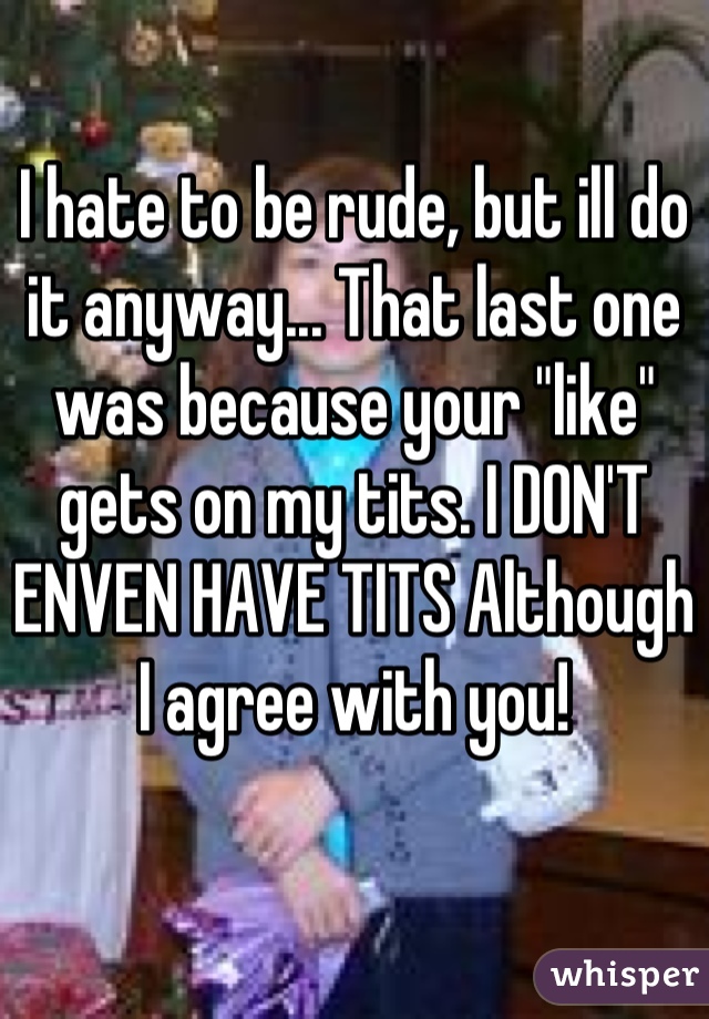I hate to be rude, but ill do it anyway... That last one was because your "like" gets on my tits. I DON'T ENVEN HAVE TITS Although I agree with you!