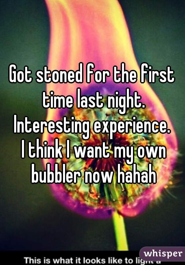 Got stoned for the first time last night.
Interesting experience.
 I think I want my own bubbler now hahah
