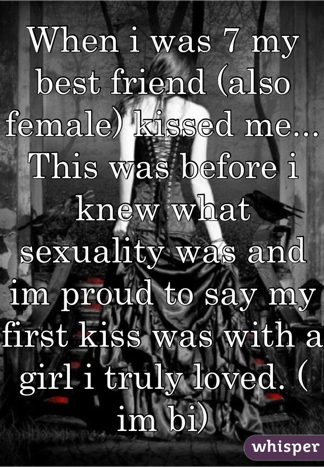 When i was 7 my best friend (also female) kissed me... This was before i knew what sexuality was and im proud to say my first kiss was with a girl i truly loved. ( im bi)