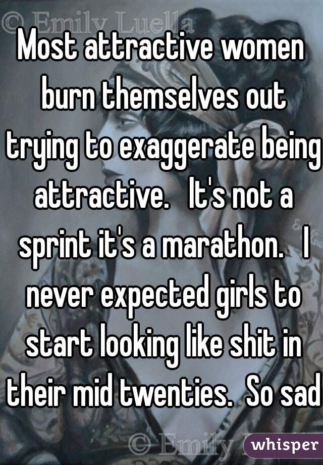 Most attractive women burn themselves out trying to exaggerate being attractive.   It's not a sprint it's a marathon.   I never expected girls to start looking like shit in their mid twenties.  So sad