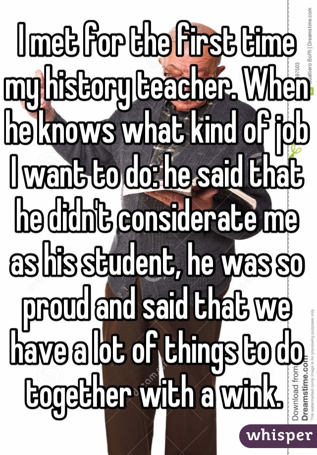 I met for the first time my history teacher. When he knows what kind of job I want to do: he said that he didn't considerate me as his student, he was so proud and said that we have a lot of things to do together with a wink. 