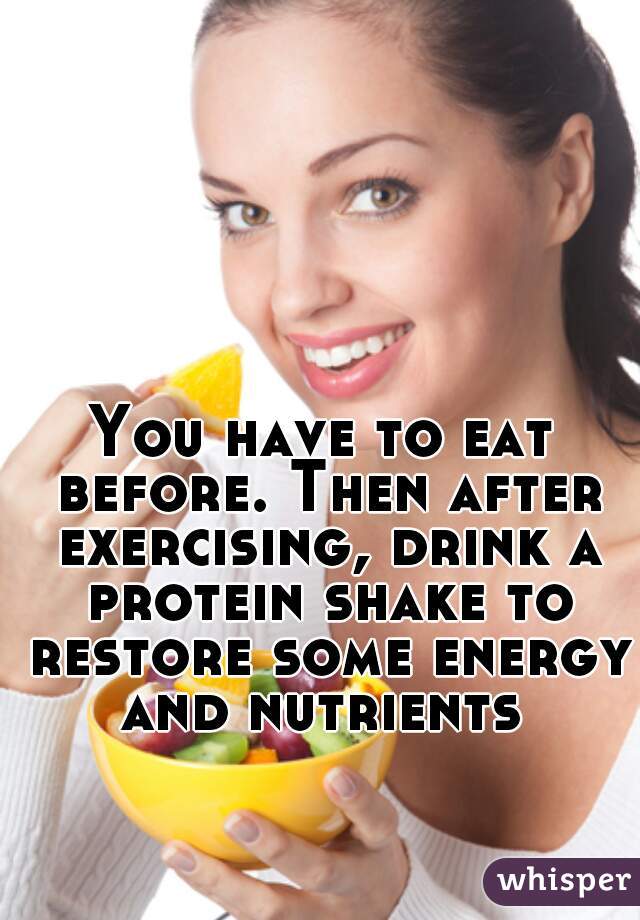 You have to eat before. Then after exercising, drink a protein shake to restore some energy and nutrients 