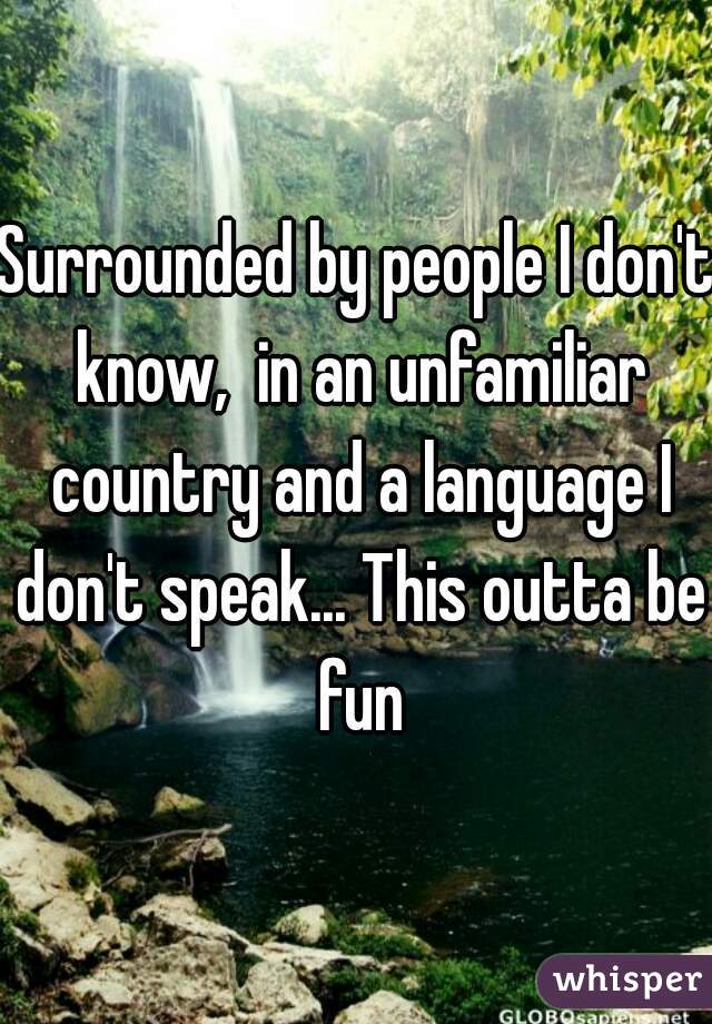 Surrounded by people I don't know,  in an unfamiliar country and a language I don't speak... This outta be fun