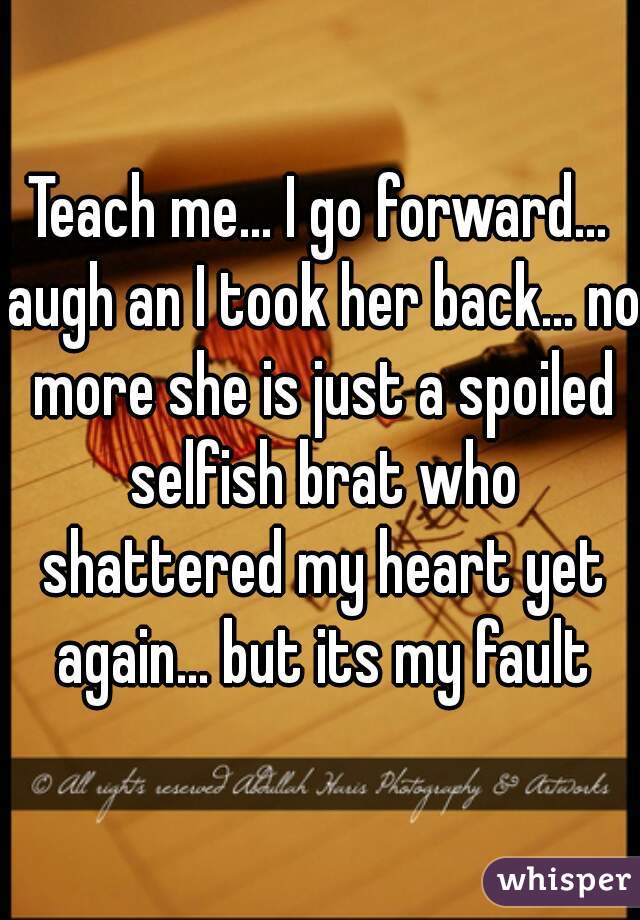 Teach me... I go forward... augh an I took her back... no more she is just a spoiled selfish brat who shattered my heart yet again... but its my fault