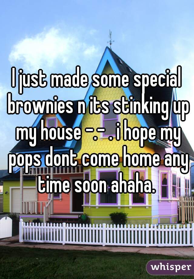 I just made some special brownies n its stinking up my house -.- . i hope my pops dont come home any time soon ahaha. 