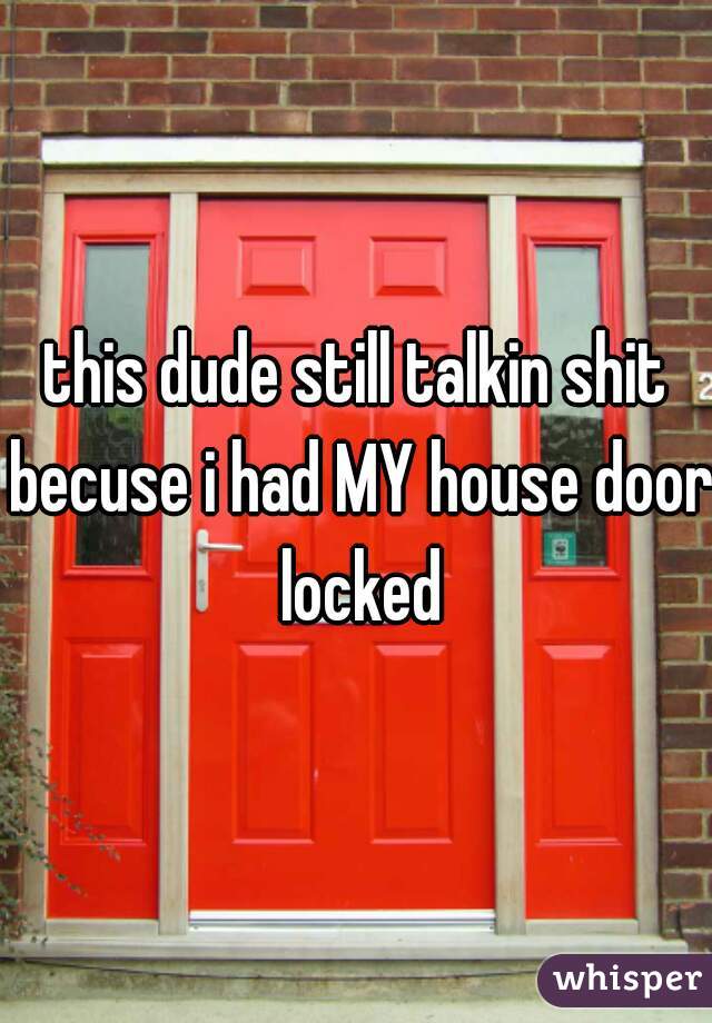 this dude still talkin shit becuse i had MY house door locked