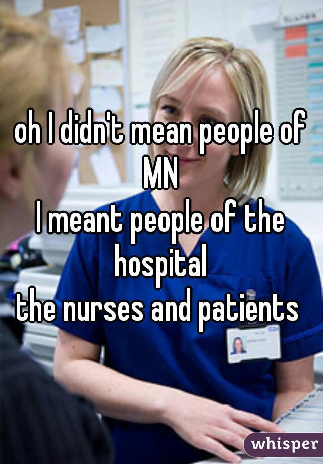 oh I didn't mean people of MN 
I meant people of the hospital 
the nurses and patients 