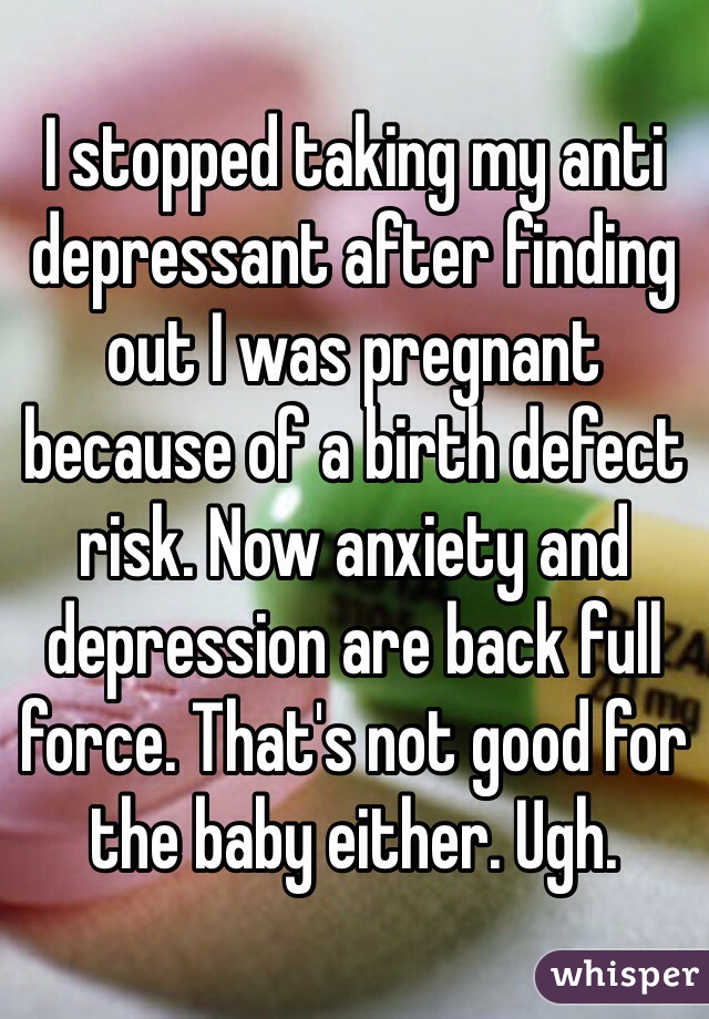 I stopped taking my anti depressant after finding out I was pregnant because of a birth defect risk. Now anxiety and depression are back full force. That's not good for the baby either. Ugh. 