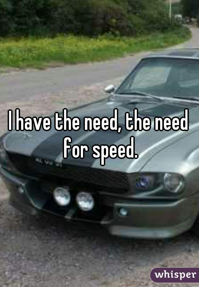 I have the need, the need for speed.