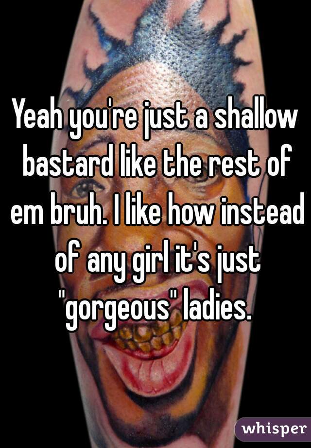 Yeah you're just a shallow bastard like the rest of em bruh. I like how instead of any girl it's just "gorgeous" ladies. 