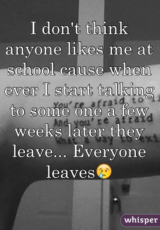 I don't think anyone likes me at school cause when ever I start talking to some one a few weeks later they leave... Everyone leaves😢