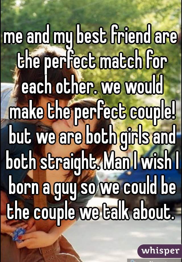 me and my best friend are the perfect match for each other. we would make the perfect couple! but we are both girls and both straight. Man I wish I born a guy so we could be the couple we talk about. 