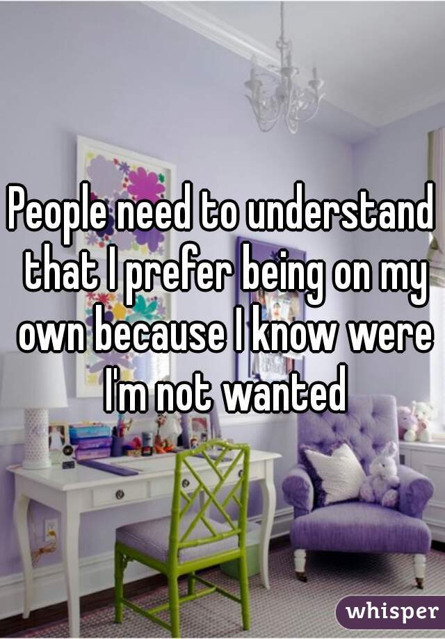 People need to understand that I prefer being on my own because I know were I'm not wanted